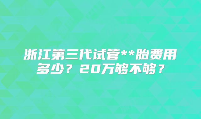 浙江第三代试管**胎费用多少？20万够不够？