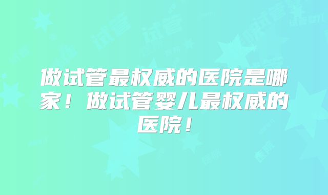 做试管最权威的医院是哪家！做试管婴儿最权威的医院！