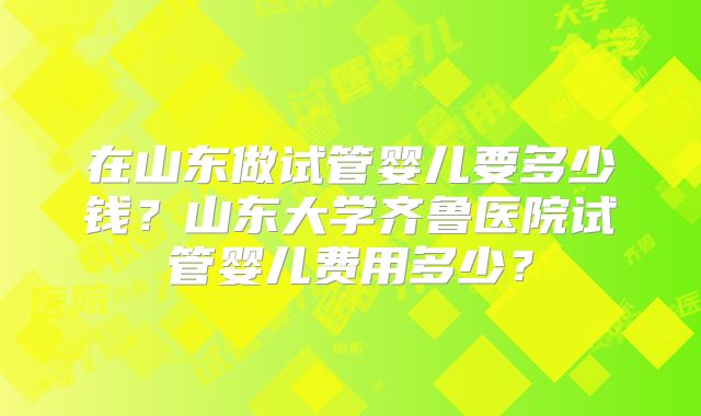 在山东做试管婴儿要多少钱？山东大学齐鲁医院试管婴儿费用多少？