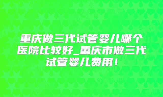 重庆做三代试管婴儿哪个医院比较好_重庆市做三代试管婴儿费用！