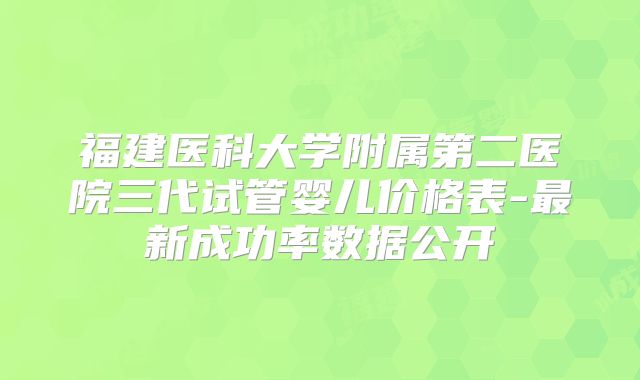 福建医科大学附属第二医院三代试管婴儿价格表-最新成功率数据公开