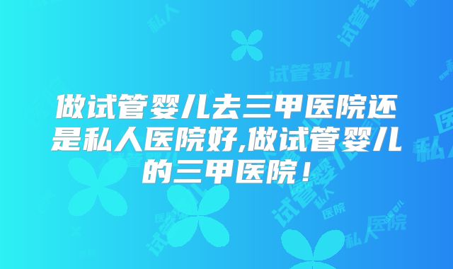 做试管婴儿去三甲医院还是私人医院好,做试管婴儿的三甲医院！