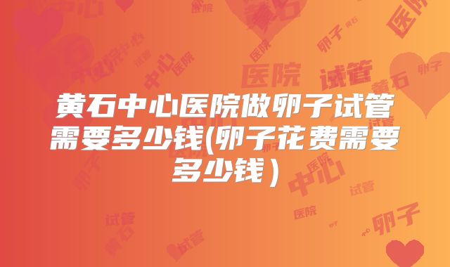 黄石中心医院做卵子试管需要多少钱(卵子花费需要多少钱）