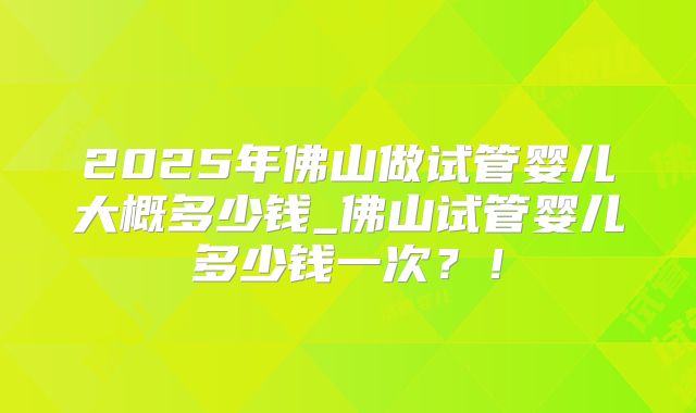 2025年佛山做试管婴儿大概多少钱_佛山试管婴儿多少钱一次？！