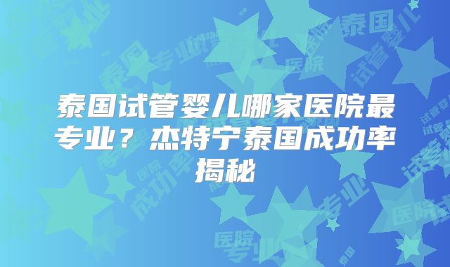 泰国试管婴儿哪家医院最专业？杰特宁泰国成功率揭秘