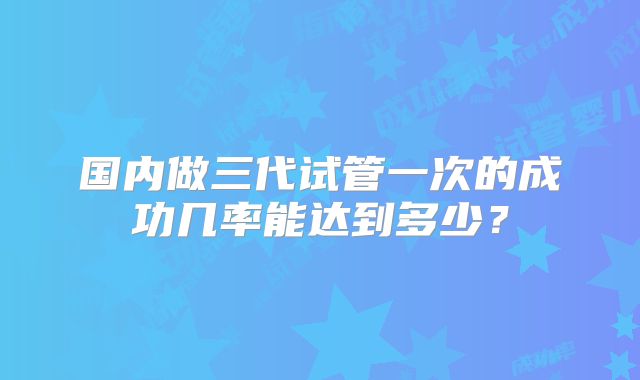 国内做三代试管一次的成功几率能达到多少？