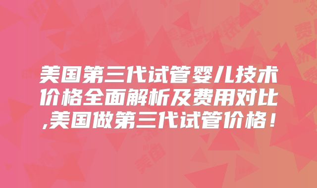 美国第三代试管婴儿技术价格全面解析及费用对比,美国做第三代试管价格！