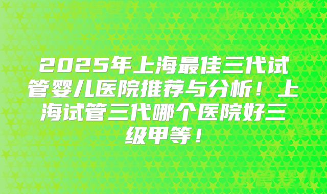 2025年上海最佳三代试管婴儿医院推荐与分析！上海试管三代哪个医院好三级甲等！