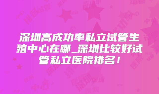 深圳高成功率私立试管生殖中心在哪_深圳比较好试管私立医院排名！