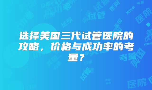 选择美国三代试管医院的攻略，价格与成功率的考量？