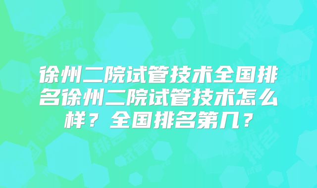 徐州二院试管技术全国排名徐州二院试管技术怎么样？全国排名第几？
