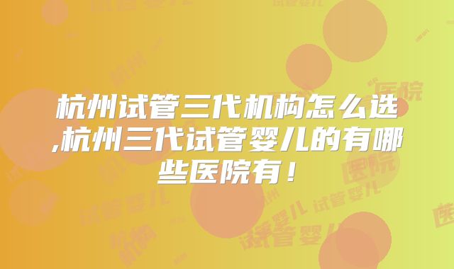 杭州试管三代机构怎么选,杭州三代试管婴儿的有哪些医院有！