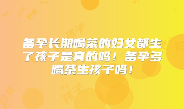 备孕长期喝茶的妇女都生了孩子是真的吗！备孕多喝茶生孩子吗！