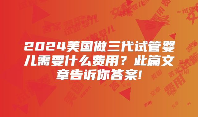 2024美国做三代试管婴儿需要什么费用？此篇文章告诉你答案!