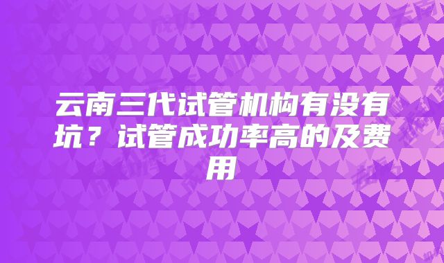 云南三代试管机构有没有坑？试管成功率高的及费用