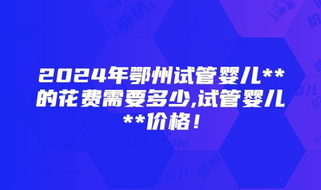 2024年鄂州试管婴儿**的花费需要多少,试管婴儿**价格！