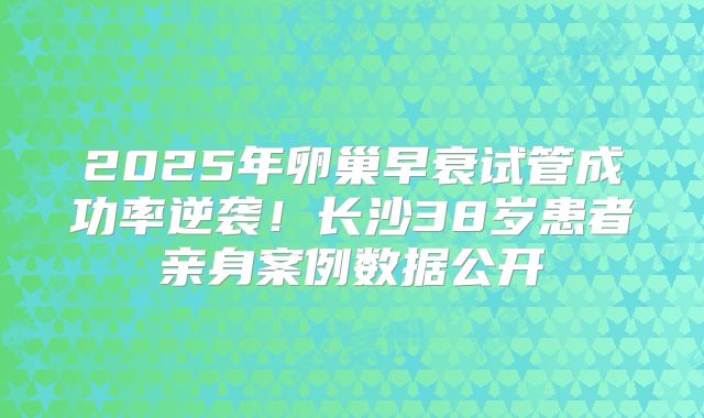 2025年卵巢早衰试管成功率逆袭！长沙38岁患者亲身案例数据公开