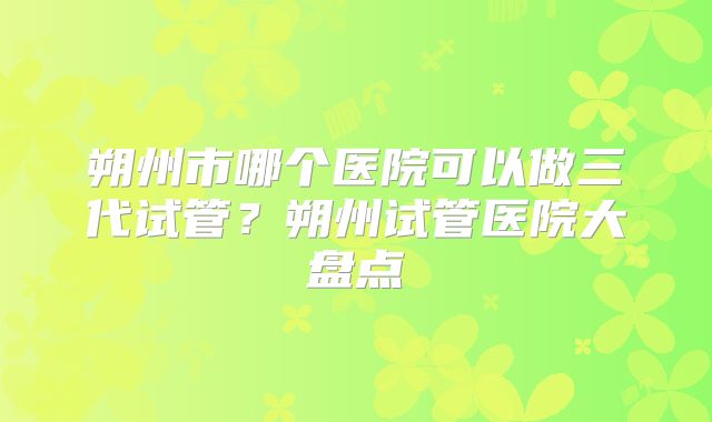 朔州市哪个医院可以做三代试管？朔州试管医院大盘点