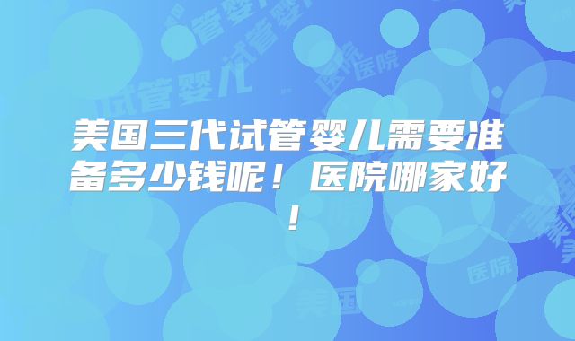 美国三代试管婴儿需要准备多少钱呢！医院哪家好！