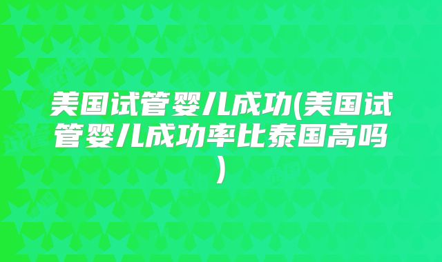 美国试管婴儿成功(美国试管婴儿成功率比泰国高吗)