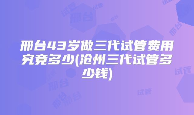 邢台43岁做三代试管费用究竟多少(沧州三代试管多少钱)