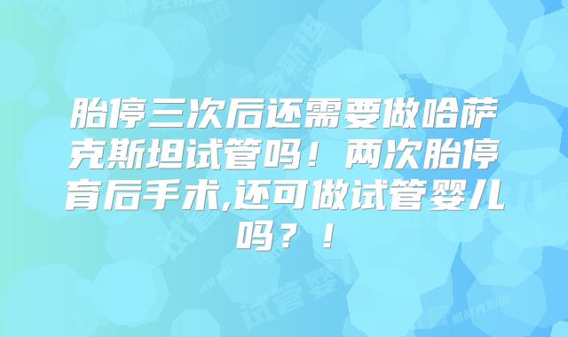 胎停三次后还需要做哈萨克斯坦试管吗！两次胎停育后手术,还可做试管婴儿吗？！