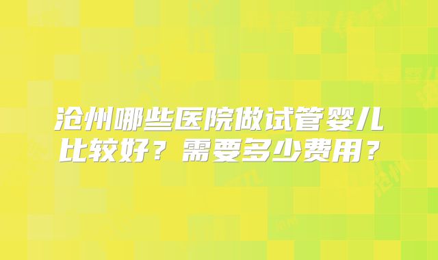 沧州哪些医院做试管婴儿比较好？需要多少费用？
