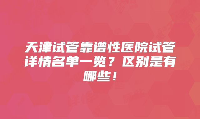 天津试管靠谱性医院试管详情名单一览?区别是有哪些!