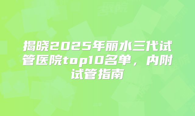揭晓2025年丽水三代试管医院top10名单,内附试管指南