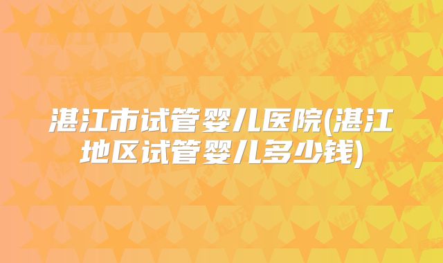 湛江市试管婴儿医院(湛江地区试管婴儿多少钱)