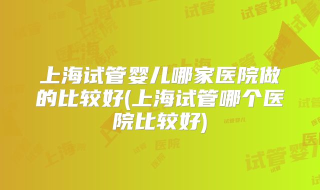 上海试管婴儿哪家医院做的比较好(上海试管哪个医院比较好)