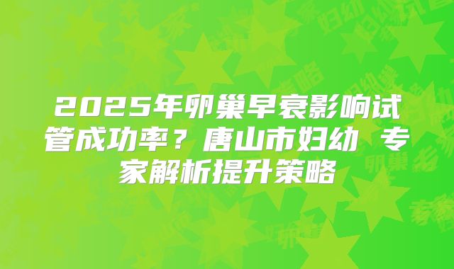 2025年卵巢早衰影响试管成功率？唐山市妇幼 专家解析提升策略