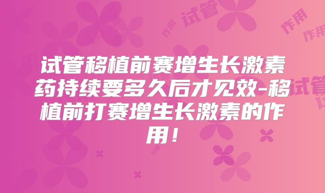 试管移植前赛增生长激素药持续要多久后才见效-移植前打赛增生长激素的作用！
