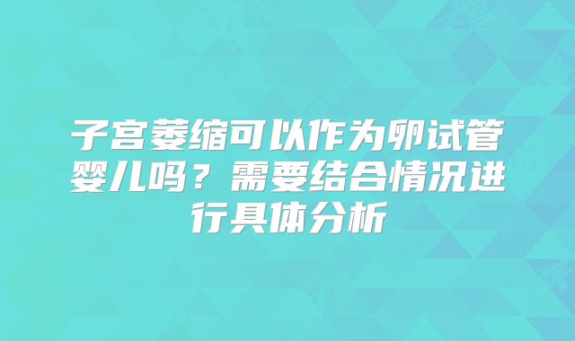 子宫萎缩可以作为卵试管婴儿吗？需要结合情况进行具体分析