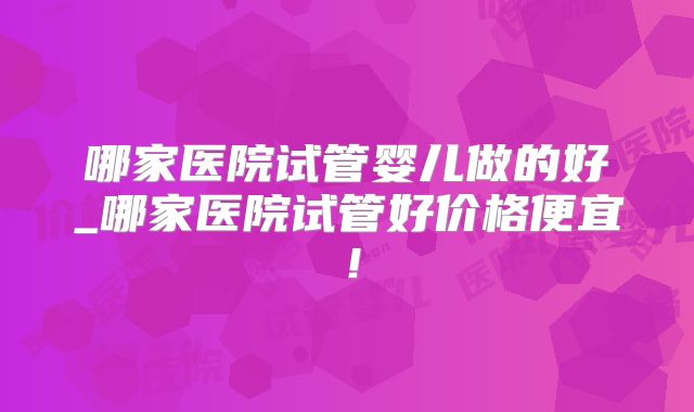 哪家医院试管婴儿做的好_哪家医院试管好价格便宜！