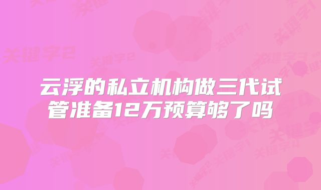 云浮的私立机构做三代试管准备12万预算够了吗