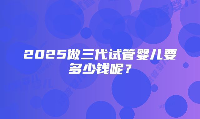 2025做三代试管婴儿要多少钱呢?