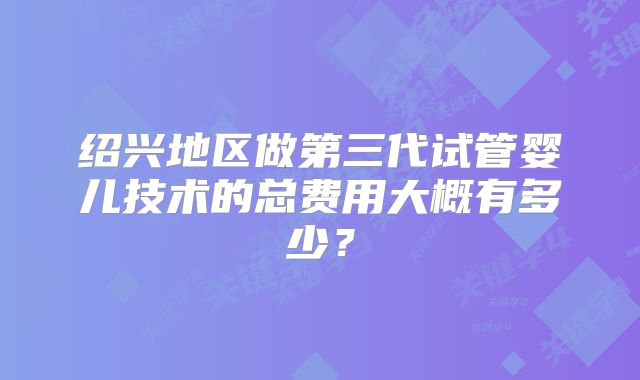 绍兴地区做第三代试管婴儿技术的总费用大概有多少?