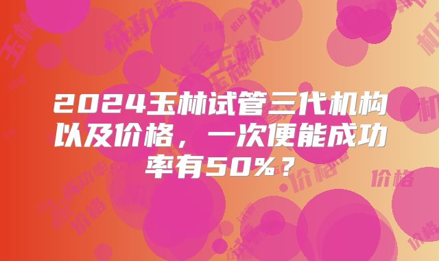2024玉林试管三代机构以及价格,一次便能成功率有50%?