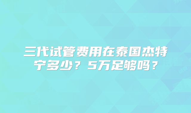 三代试管费用在泰国杰特宁多少?5万足够吗?