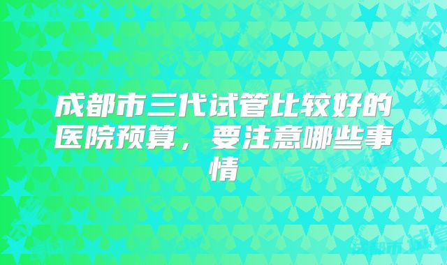 成都市三代试管比较好的医院预算,要注意哪些事情