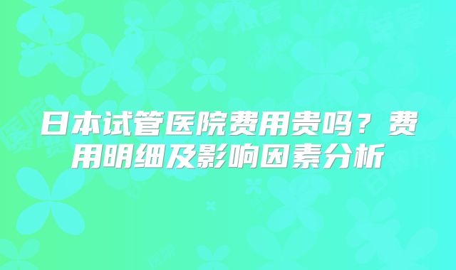 日本试管医院费用贵吗？费用明细及影响因素分析