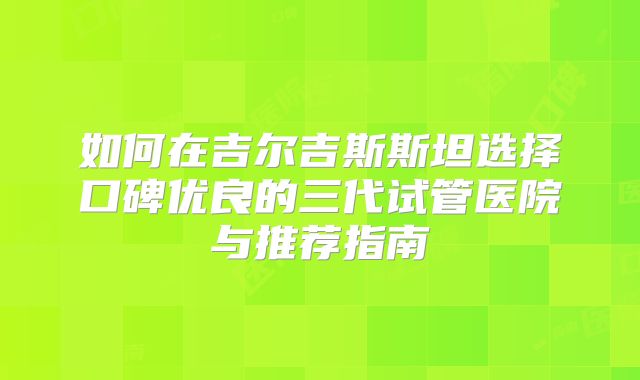 如何在吉尔吉斯斯坦选择口碑优良的三代试管医院与推荐指南
