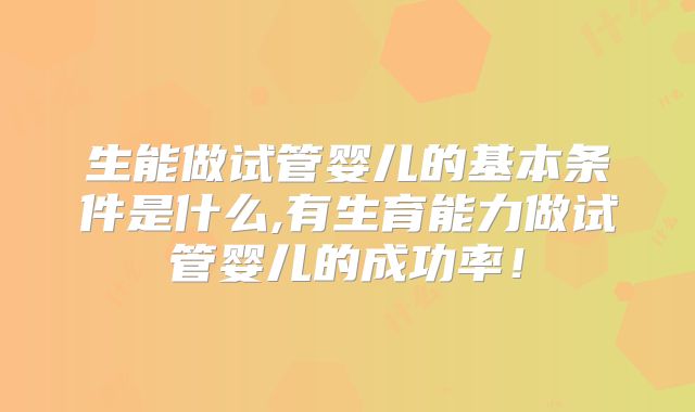 生能做试管婴儿的基本条件是什么,有生育能力做试管婴儿的成功率！