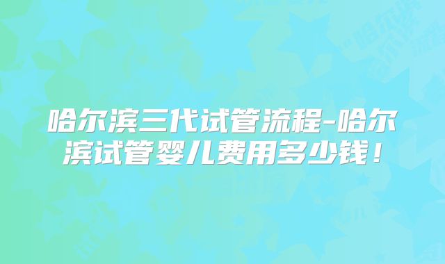 哈尔滨三代试管流程-哈尔滨试管婴儿费用多少钱！