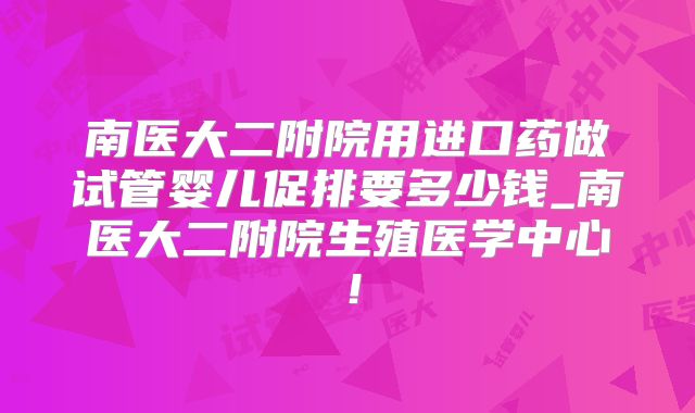南医大二附院用进口药做试管婴儿促排要多少钱_南医大二附院生殖医学中心！