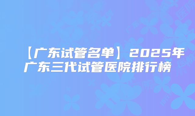 【广东试管名单】2025年广东三代试管医院排行榜