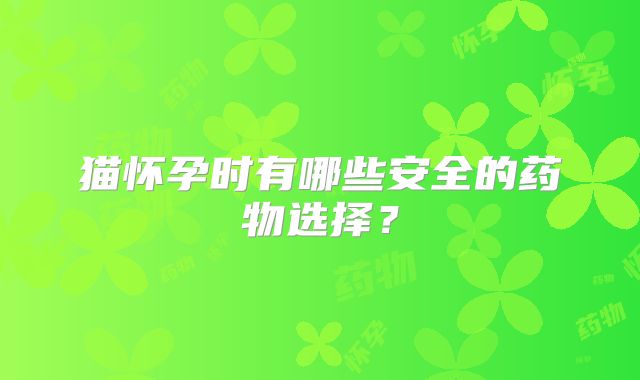 猫怀孕时有哪些安全的药物选择？