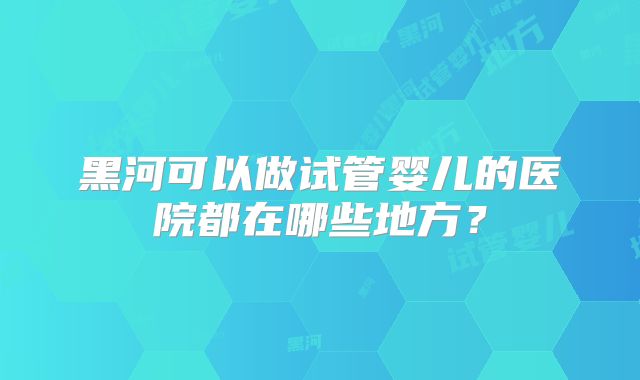 黑河可以做试管婴儿的医院都在哪些地方？