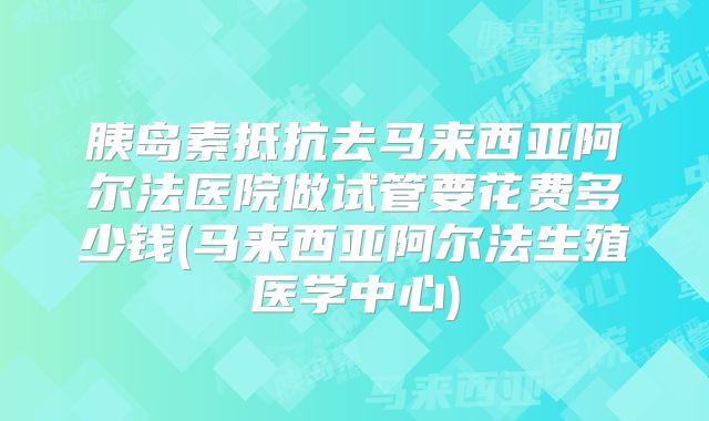 胰岛素抵抗去马来西亚阿尔法医院做试管要花费多少钱(马来西亚阿尔法生殖医学中心)